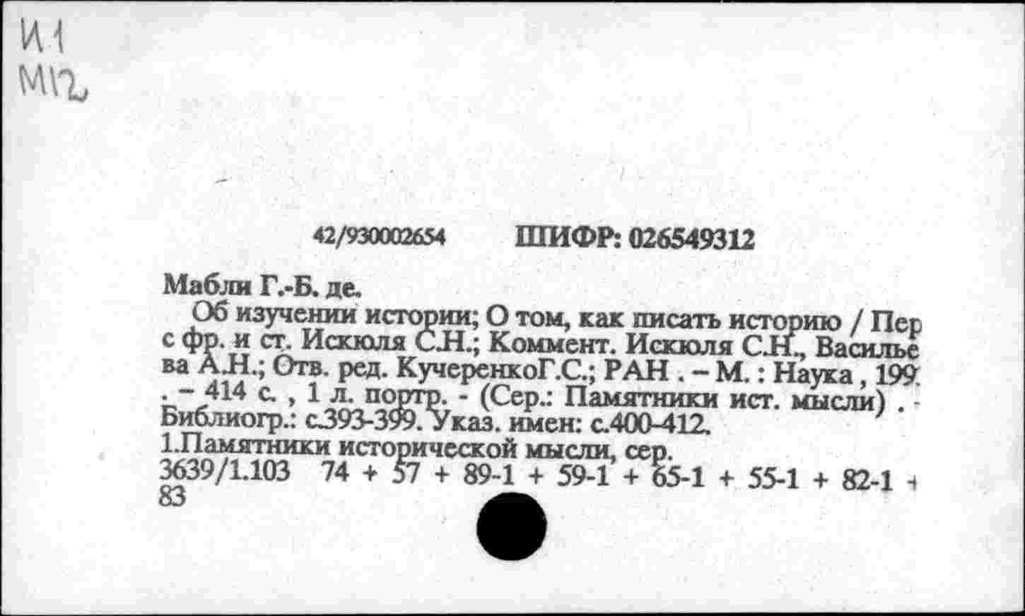 ﻿1А1
ред. КучеренкоГ.С.; РАН . - М.: Наука, 199
42/930002654 ШИФР: 026549312
Мабли Г.-Б. де.
Об изучении истории; О том, как писать историю / Пес с фр. и ст. Искюля С Л.; Коммент. Искюля С.Н., Василье ва АН.; Отв. ред. КучеренкоГ.С.; РАН . - М.: Наука, 199. • ~ 414 с. , 1 л. порто. - (Сер.: Памятники ист. мысли) . -Библиогр.: с393-399. Указ, имен: с.400-412.
1.Памятники исторической мысли, сер.
3639/1.103 74 + 57 + 89-1 + 59-1 + 65-1 + 55-1 + 82-1 4 83